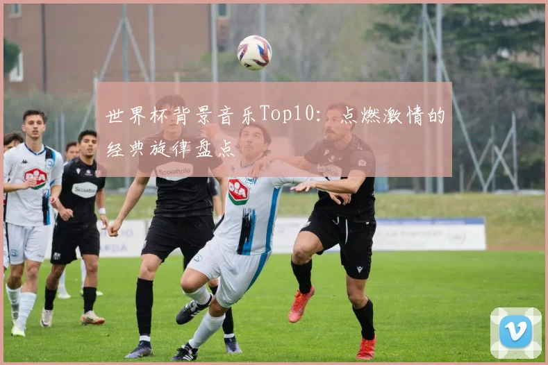 世界杯背景音乐Top10：点燃激情的经典旋律盘点