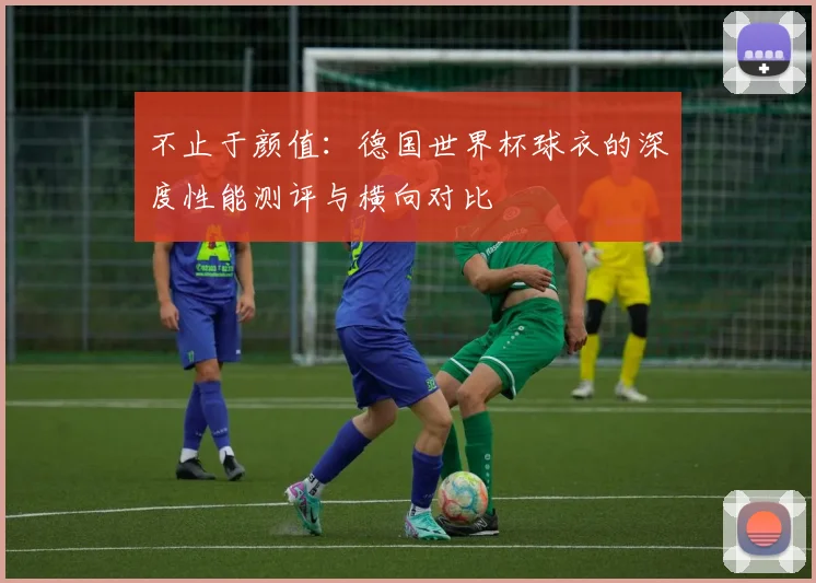 不止于颜值：德国世界杯球衣的深度性能测评与横向对比
