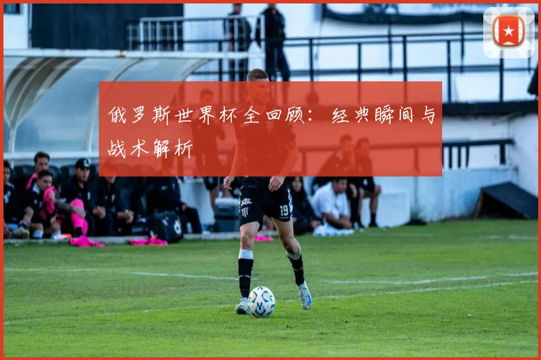 俄罗斯世界杯全回顾：经典瞬间与战术解析