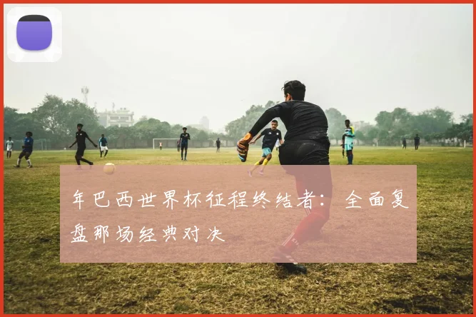 年巴西世界杯征程终结者：全面复盘那场经典对决