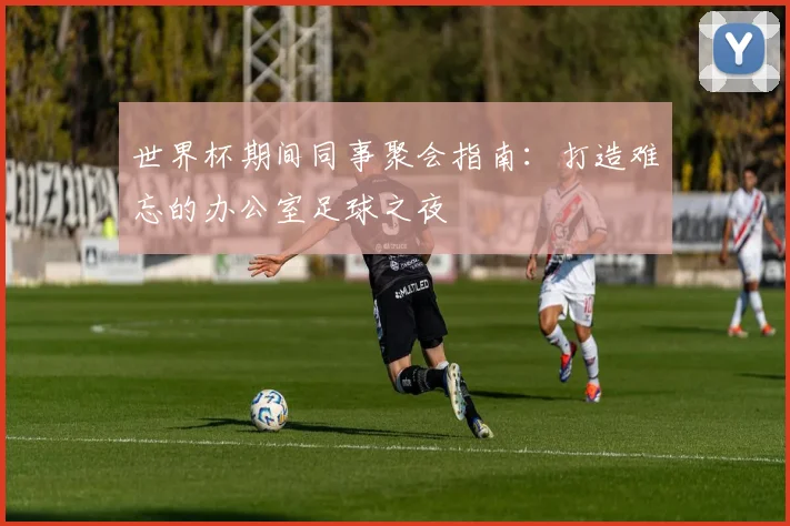 世界杯期间同事聚会指南：打造难忘的办公室足球之夜