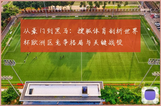 从豪门到黑马：搜狐体育剖析世界杯欧洲区竞争格局与关键战役