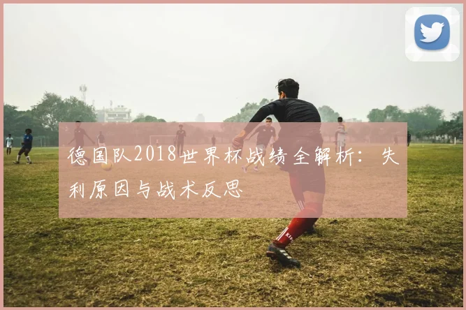 德国队2018世界杯战绩全解析：失利原因与战术反思
