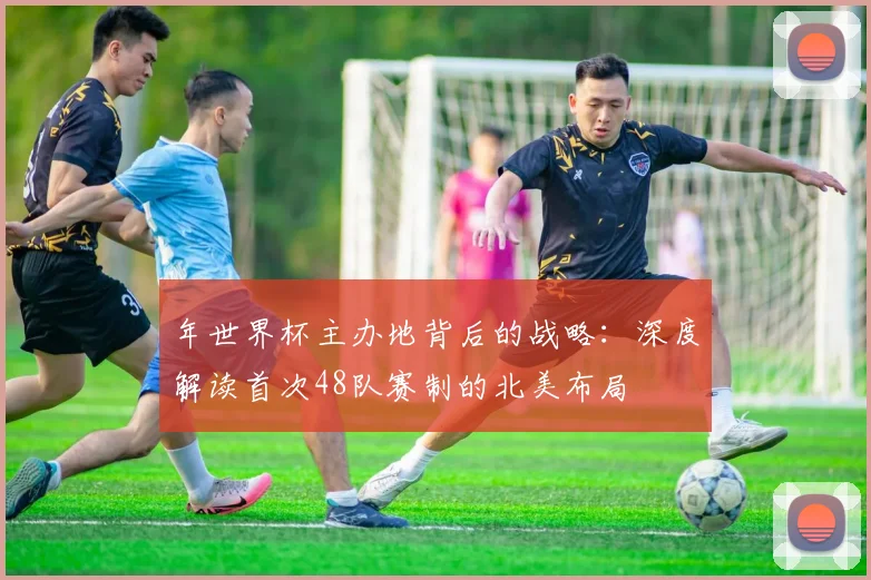 年世界杯主办地背后的战略：深度解读首次48队赛制的北美布局