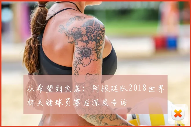 从希望到失落:阿根廷队2018世界杯关键球员赛后深度专访
