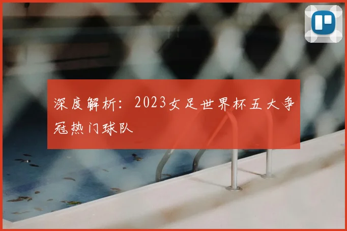 深度解析：2023女足世界杯五大争冠热门球队