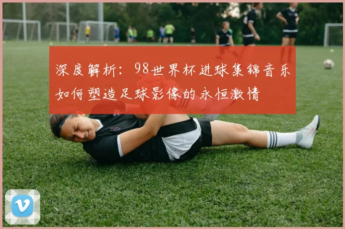深度解析：98世界杯进球集锦音乐如何塑造足球影像的永恒激情