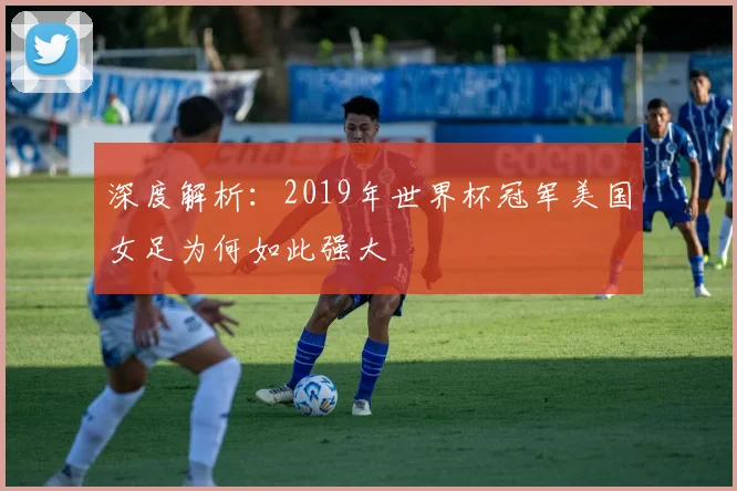 深度解析：2019年世界杯冠军美国女足为何如此强大