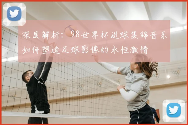 深度解析：98世界杯进球集锦音乐如何塑造足球影像的永恒激情