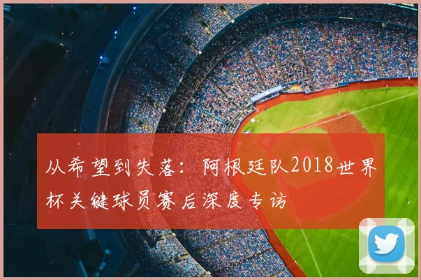 从希望到失落：阿根廷队2018世界杯关键球员赛后深度专访