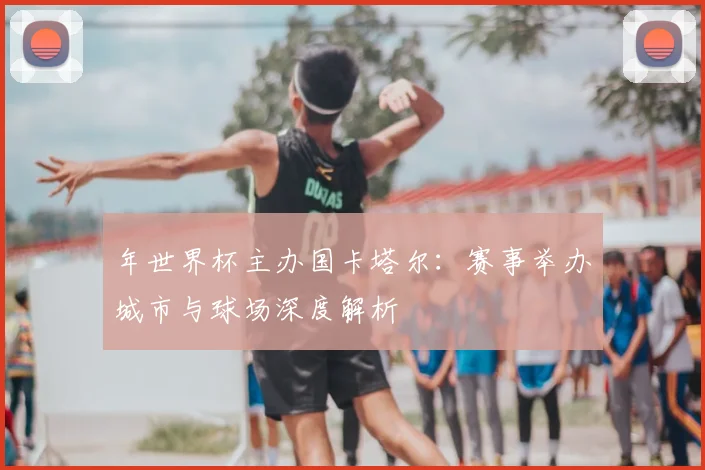 年世界杯主办国卡塔尔：赛事举办城市与球场深度解析
