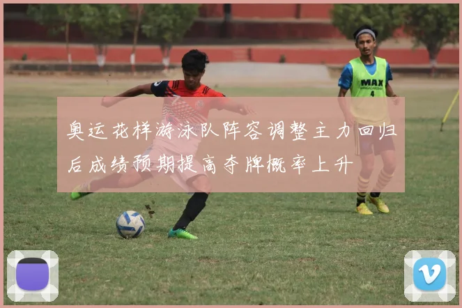 奥运花样游泳队阵容调整主力回归后成绩预期提高夺牌概率上升