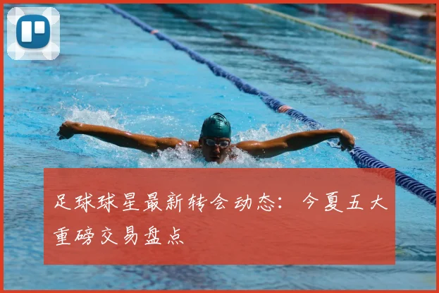 足球球星最新转会动态：今夏五大重磅交易盘点
