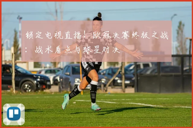 锁定电视直播！欧冠决赛终极之战：战术看点与球星对决