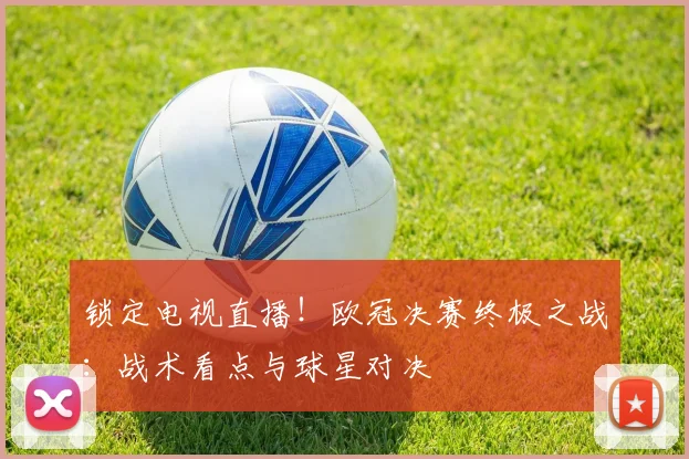 锁定电视直播！欧冠决赛终极之战：战术看点与球星对决