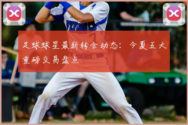 足球球星最新转会动态：今夏五大重磅交易盘点