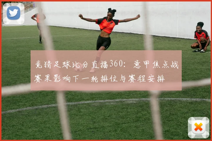 竟猜足球比分直播360：意甲焦点战赛果影响下一轮排位与赛程安排