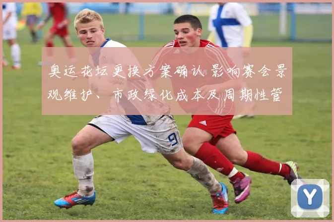 奥运花坛更换方案确认 影响赛会景观维护、市政绿化成本及周期性管理安排