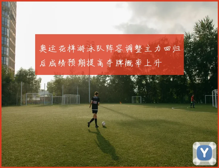 奥运花样游泳队阵容调整主力回归后成绩预期提高夺牌概率上升