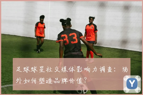 足球球星社交媒体影响力调查：场外如何塑造品牌价值？