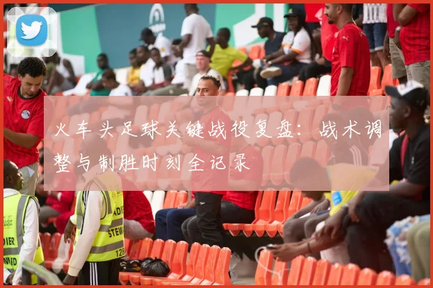 火车头足球关键战役复盘：战术调整与制胜时刻全记录