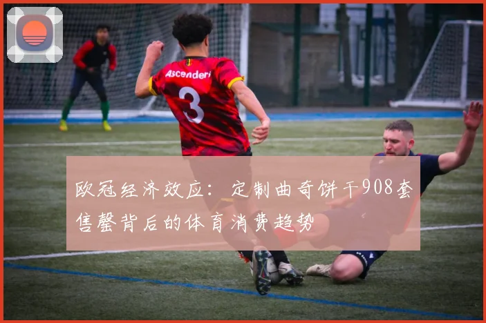 欧冠经济效应：定制曲奇饼干908套售罄背后的体育消费趋势